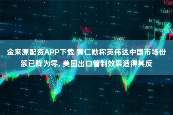 金来源配资APP下载 黄仁勋称英伟达中国市场份额已降为零, 美国出口管制效果适得其反