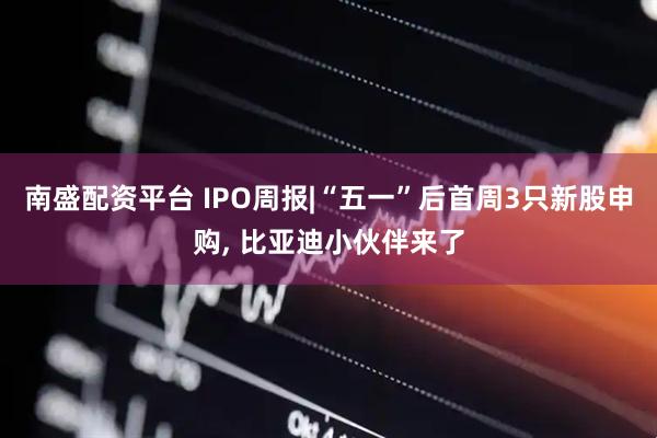 南盛配资平台 IPO周报|“五一”后首周3只新股申购, 比亚迪小伙伴来了