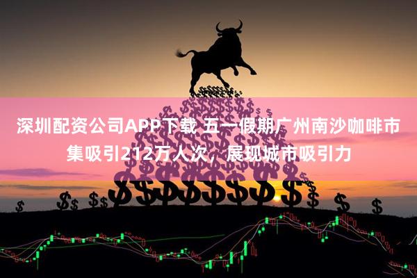 深圳配资公司APP下载 五一假期广州南沙咖啡市集吸引212万人次，展现城市吸引力