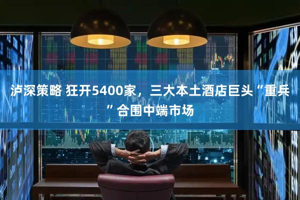 泸深策略 狂开5400家，三大本土酒店巨头“重兵”合围中端市场