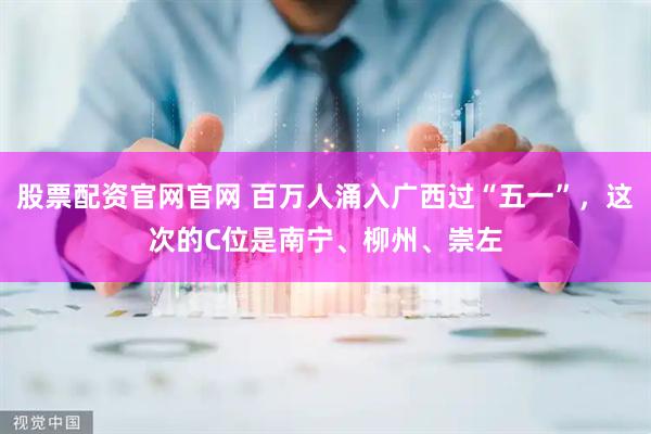 股票配资官网官网 百万人涌入广西过“五一”，这次的C位是南宁、柳州、崇左