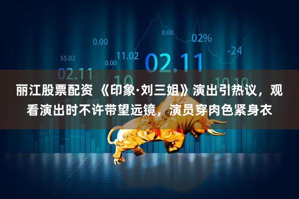 丽江股票配资 《印象·刘三姐》演出引热议，观看演出时不许带望远镜，演员穿肉色紧身衣
