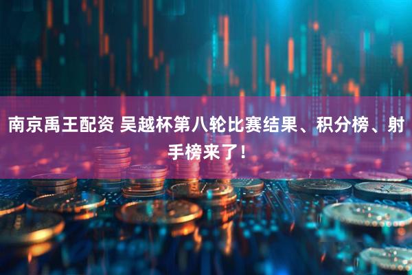南京禹王配资 吴越杯第八轮比赛结果、积分榜、射手榜来了！