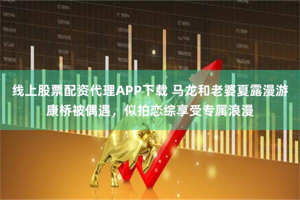 线上股票配资代理APP下载 马龙和老婆夏露漫游康桥被偶遇，似拍恋综享受专属浪漫