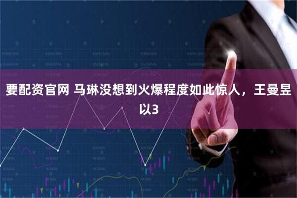要配资官网 马琳没想到火爆程度如此惊人，王曼昱以3