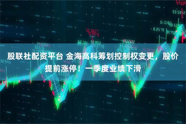 股联社配资平台 金海高科筹划控制权变更，股价提前涨停！一季度业绩下滑