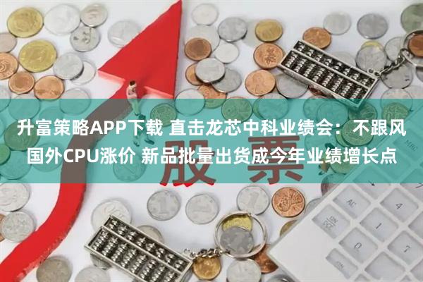 升富策略APP下载 直击龙芯中科业绩会：不跟风国外CPU涨价 新品批量出货成今年业绩增长点