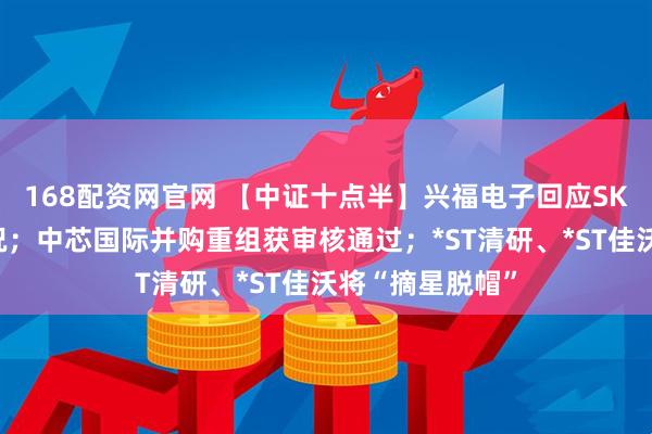 168配资网官网 【中证十点半】兴福电子回应SK海力士持股情况；中芯国际并购重组获审核通过；*ST清研、*ST佳沃将“摘星脱帽”