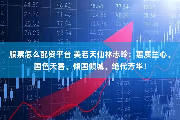 股票怎么配资平台 美若天仙林志玲：蕙质兰心、国色天香、倾国倾城、绝代芳华！