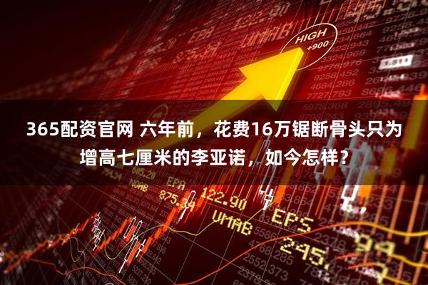 365配资官网 六年前，花费16万锯断骨头只为增高七厘米的李亚诺，如今怎样？