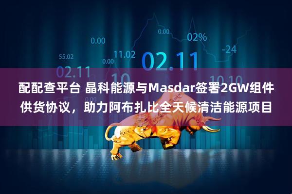 配配查平台 晶科能源与Masdar签署2GW组件供货协议，助力阿布扎比全天候清洁能源项目