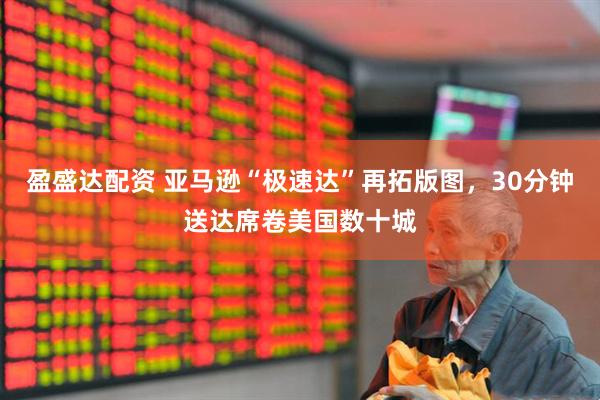 盈盛达配资 亚马逊“极速达”再拓版图，30分钟送达席卷美国数十城
