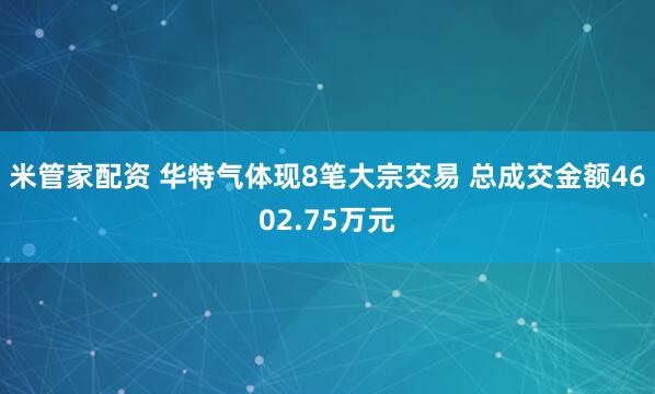 米管家配资 华特气体现8笔大宗交易 总成交金额4602.75万元