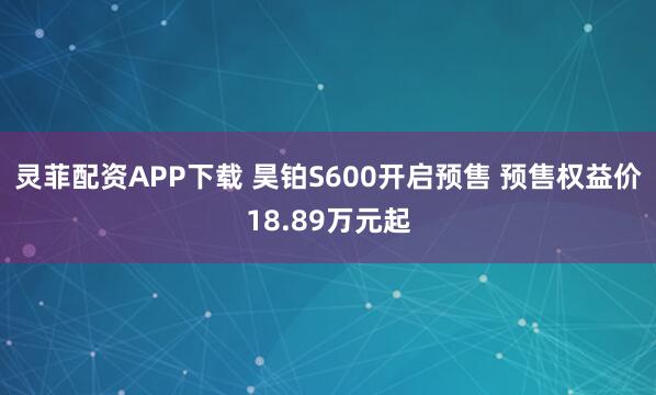 灵菲配资APP下载 昊铂S600开启预售 预售权益价18.89万元起