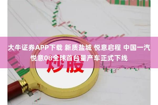 大牛证券APP下载 新质盐城 悦意启程 中国一汽悦意08全球首台量产车正式下线